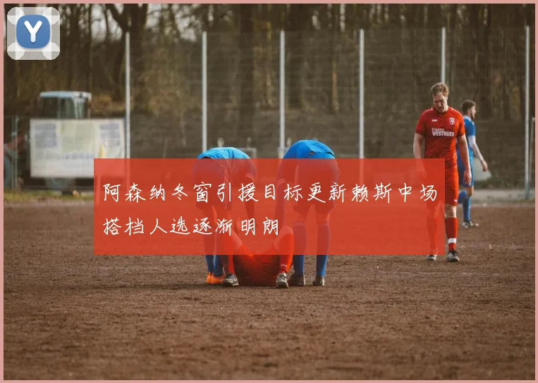 阿森纳冬窗引援目标更新赖斯中场搭档人选逐渐明朗