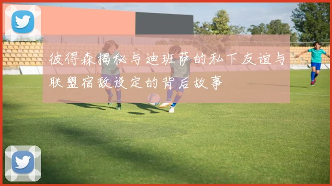 彼得森揭秘与迪班萨的私下友谊与联盟宿敌设定的背后故事