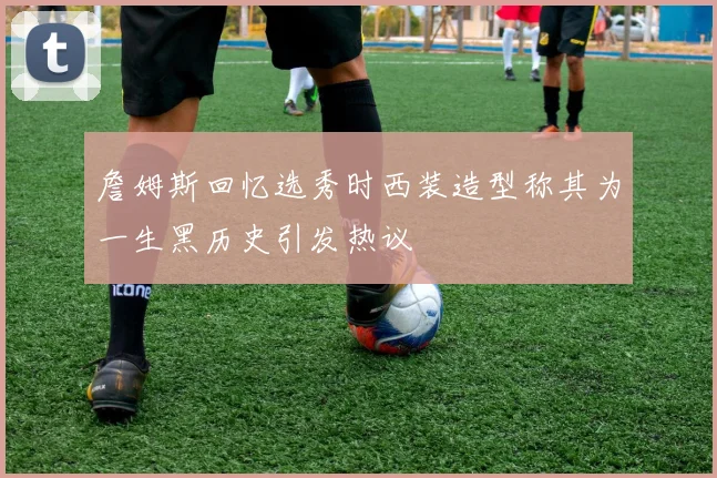 詹姆斯回忆选秀时西装造型称其为一生黑历史引发热议