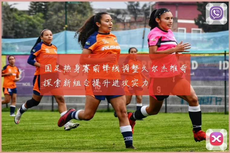 国足热身赛前锋线调整久尔杰维奇探索新组合提升进攻实力