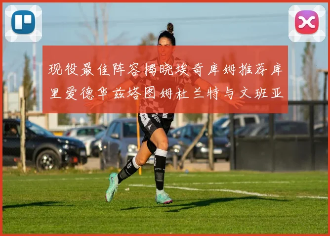 现役最佳阵容揭晓埃奇库姆推荐库里爱德华兹塔图姆杜兰特与文班亚马