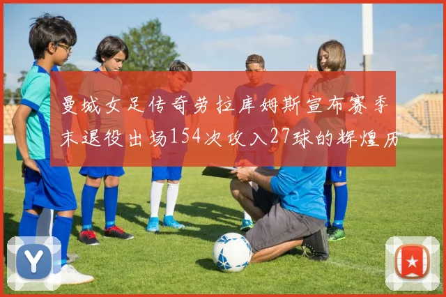 曼城女足传奇劳拉库姆斯宣布赛季末退役出场154次攻入27球的辉煌历程