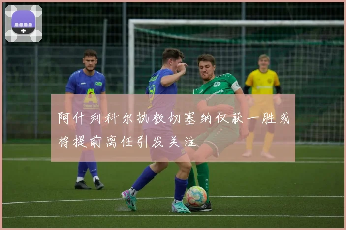阿什利科尔执教切塞纳仅获一胜或将提前离任引发关注