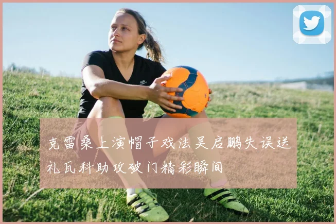 克雷桑上演帽子戏法吴启鹏失误送礼瓦科助攻破门精彩瞬间