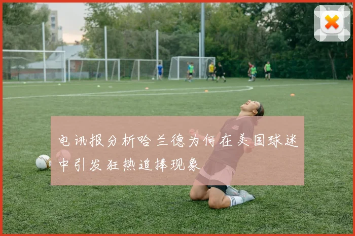 电讯报分析哈兰德为何在美国球迷中引发狂热追捧现象