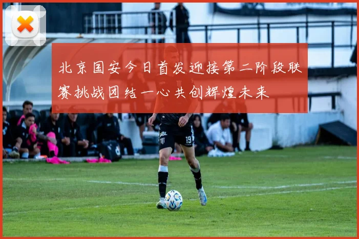 北京国安今日首发迎接第二阶段联赛挑战团结一心共创辉煌未来