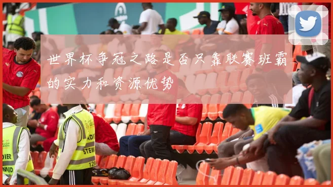 世界杯争冠之路是否只靠联赛班霸的实力和资源优势