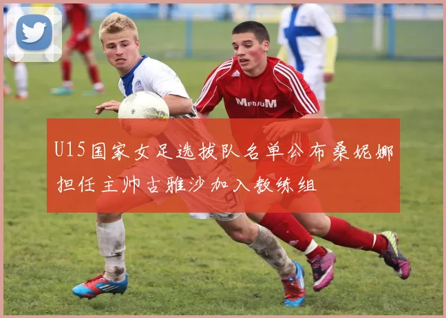 U15国家女足选拔队名单公布桑妮娜担任主帅古雅沙加入教练组