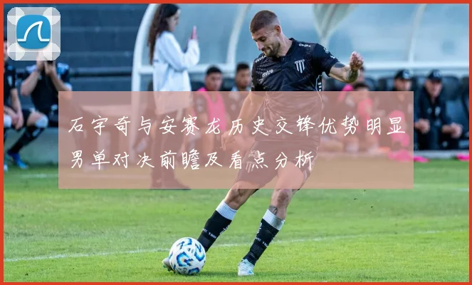石宇奇与安赛龙历史交锋优势明显男单对决前瞻及看点分析