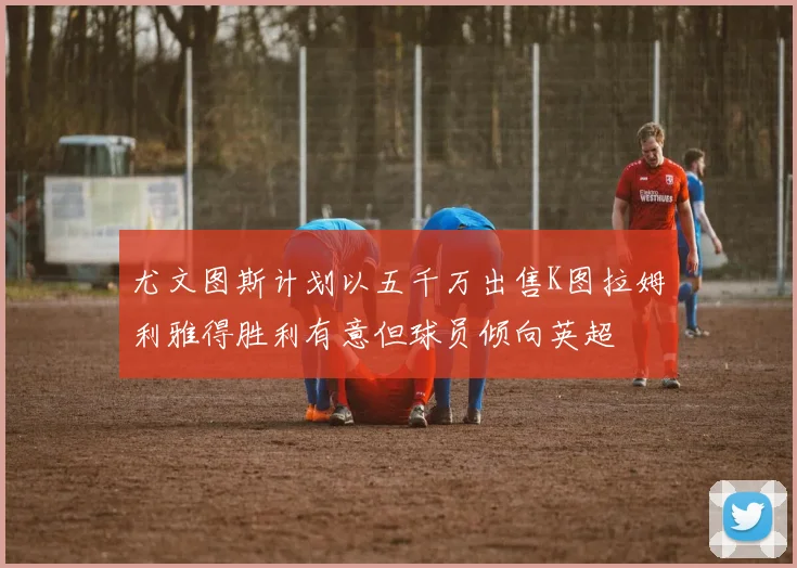 尤文图斯计划以五千万出售K图拉姆利雅得胜利有意但球员倾向英超