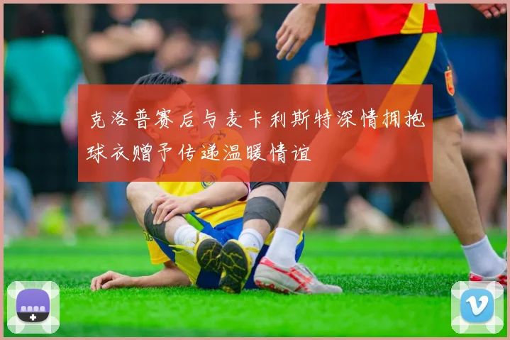 克洛普赛后与麦卡利斯特深情拥抱球衣赠予传递温暖情谊