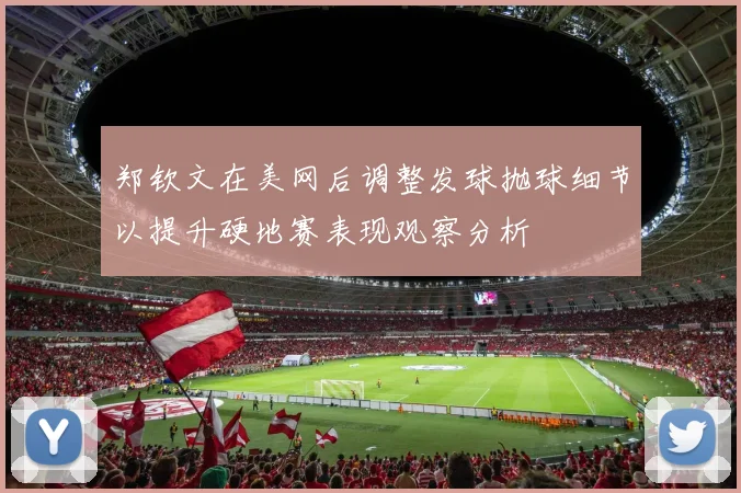 郑钦文在美网后调整发球抛球细节以提升硬地赛表现观察分析