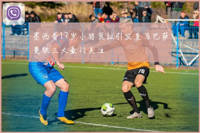 墨西哥17岁小将莫拉引发皇马巴萨曼联三大豪门关注