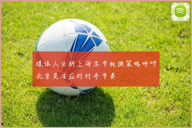 媒体人分析上海末节轮换策略呼吁北京灵活应对对手节奏