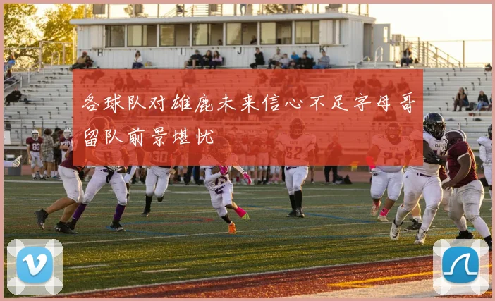 各球队对雄鹿未来信心不足字母哥留队前景堪忧