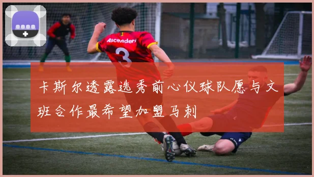 卡斯尔透露选秀前心仪球队愿与文班合作最希望加盟马刺