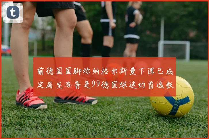前德国国脚称纳格尔斯曼下课已成定局克洛普是99德国球迷的首选教练