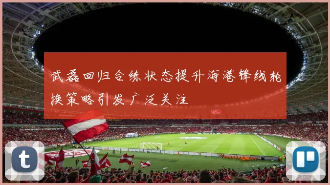 武磊回归合练状态提升海港锋线轮换策略引发广泛关注