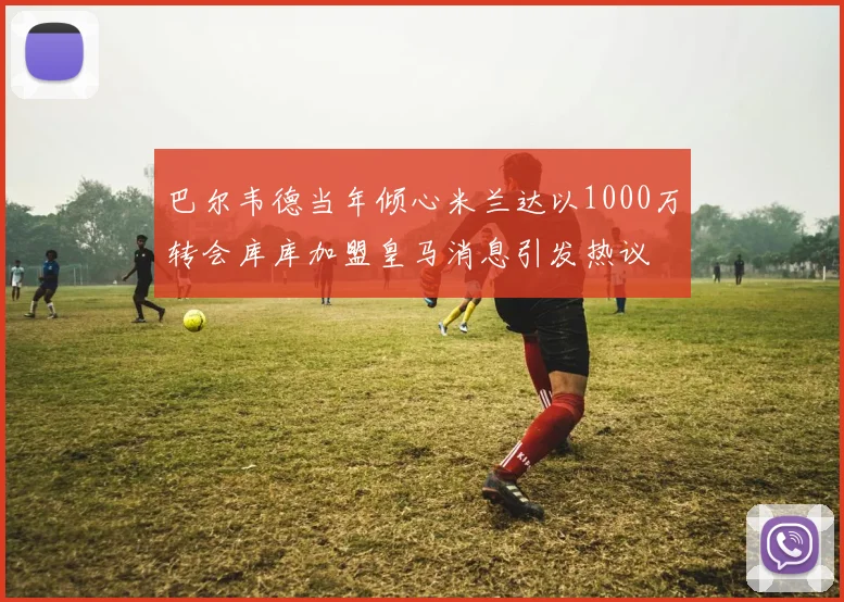 巴尔韦德当年倾心米兰达以1000万转会库库加盟皇马消息引发热议