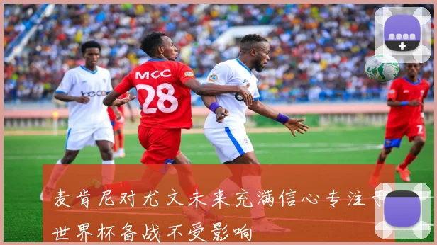 麦肯尼对尤文未来充满信心专注于世界杯备战不受影响