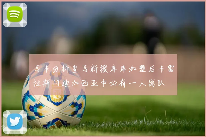 马卡分析皇马新援库库加盟后卡雷拉斯门迪加西亚中必有一人离队