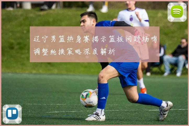 辽宁男篮热身赛揭示篮板问题杨鸣调整轮换策略深度解析