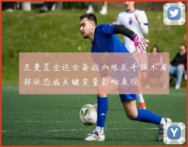 王曼昱全运会备战加练反手技术肩部状态成关键变量影响表现