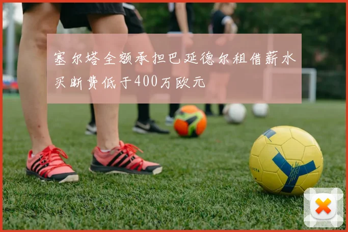 塞尔塔全额承担巴延德尔租借薪水买断费低于400万欧元